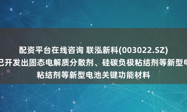 配资平台在线咨询 联泓新科(003022.SZ)：联泓卫蓝目前已开发出固态电解质分散剂、硅碳负极粘结剂等新型电池关键功能材料