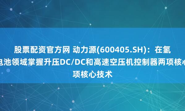 股票配资官方网 动力源(600405.SH)：在氢燃料电池领域掌握升压DC/DC和高速空压机控制器两项核心技术
