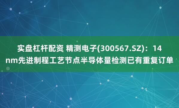 实盘杠杆配资 精测电子(300567.SZ)：14nm先进制程工艺节点半导体量检测已有重复订单