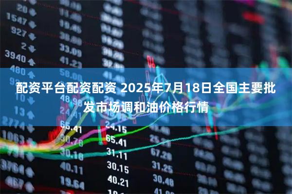 配资平台配资配资 2025年7月18日全国主要批发市场调和油价格行情
