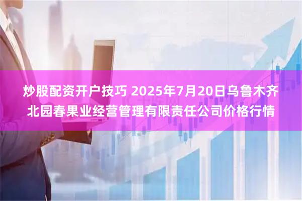 炒股配资开户技巧 2025年7月20日乌鲁木齐北园春果业经营管理有限责任公司价格行情