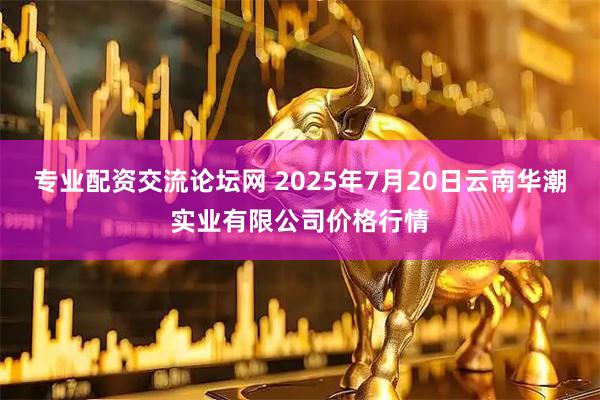 专业配资交流论坛网 2025年7月20日云南华潮实业有限公司价格行情
