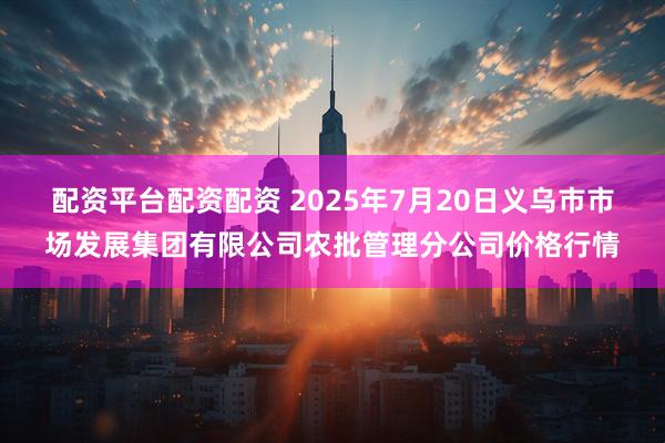 配资平台配资配资 2025年7月20日义乌市市场发展集团有限公司农批管理分公司价格行情