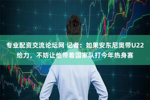 专业配资交流论坛网 记者：如果安东尼奥带U22给力，不妨让他带着国家队打今年热身赛