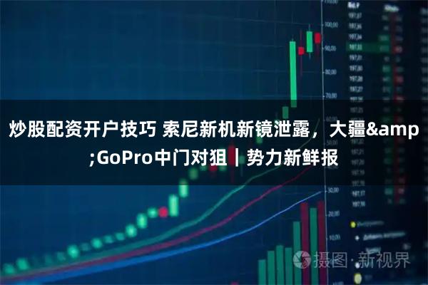 炒股配资开户技巧 索尼新机新镜泄露，大疆&GoPro中门对狙｜势力新鲜报
