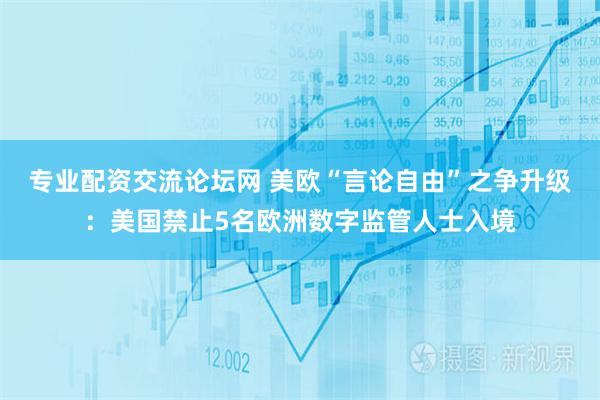 专业配资交流论坛网 美欧“言论自由”之争升级：美国禁止5名欧洲数字监管人士入境