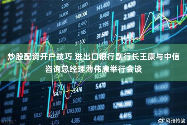 炒股配资开户技巧 进出口银行副行长王康与中信咨询总经理薄伟康举行会谈