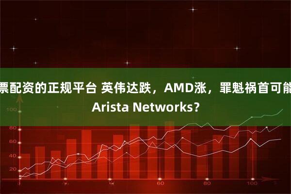 股票配资的正规平台 英伟达跌，AMD涨，罪魁祸首可能是Arista Networks？